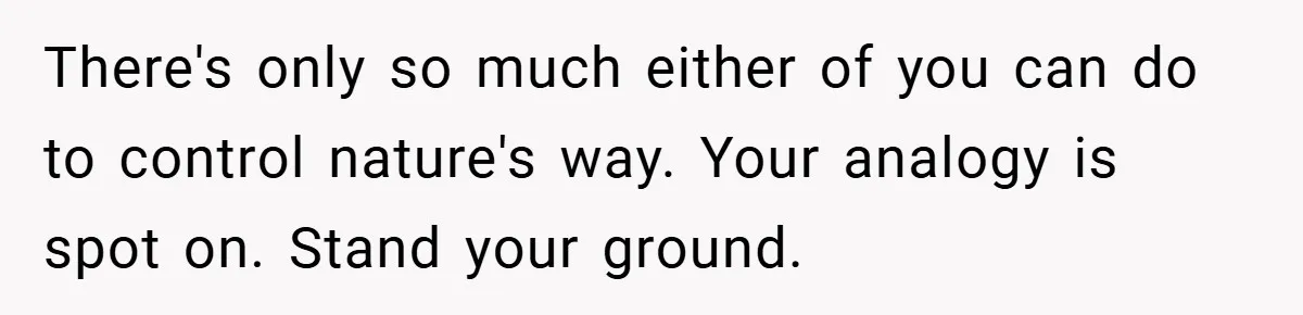 There's only so much either of you can do to control nature's way. Your analogy is spot on. Stand your ground.