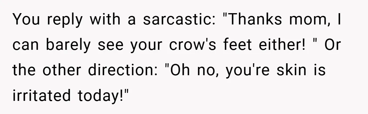 You reply with a sarcastic: "Thanks mom, I can barely see your crow's feet either! " Or the other direction: "Oh no, you're skin is irritated today!"