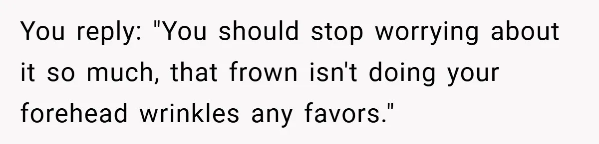 You reply: "You should stop worrying about it so much, that frown isn't doing your forehead wrinkles any favors."
