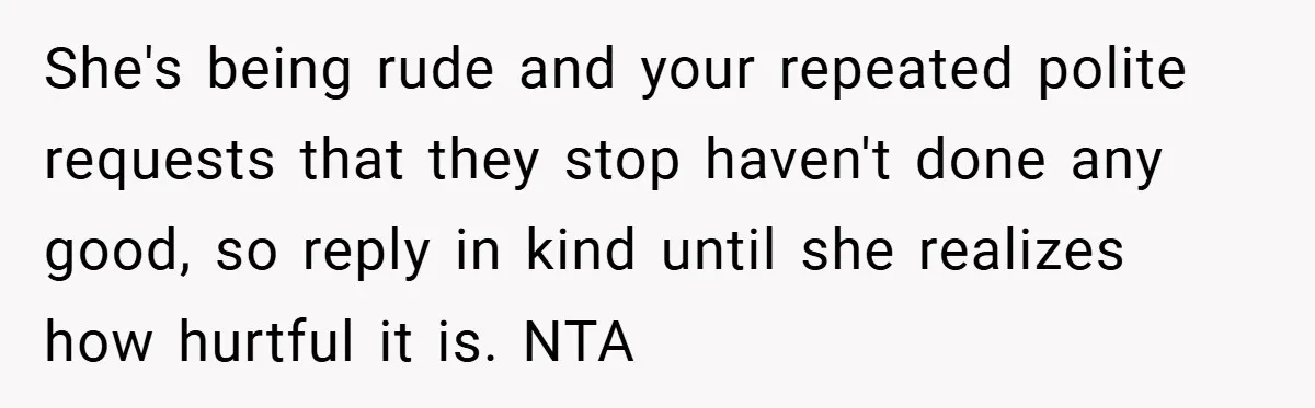 She's being rude and your repeated polite requests that they stop haven't done any good, so reply in kind until she realizes how hurtful it is. NTA