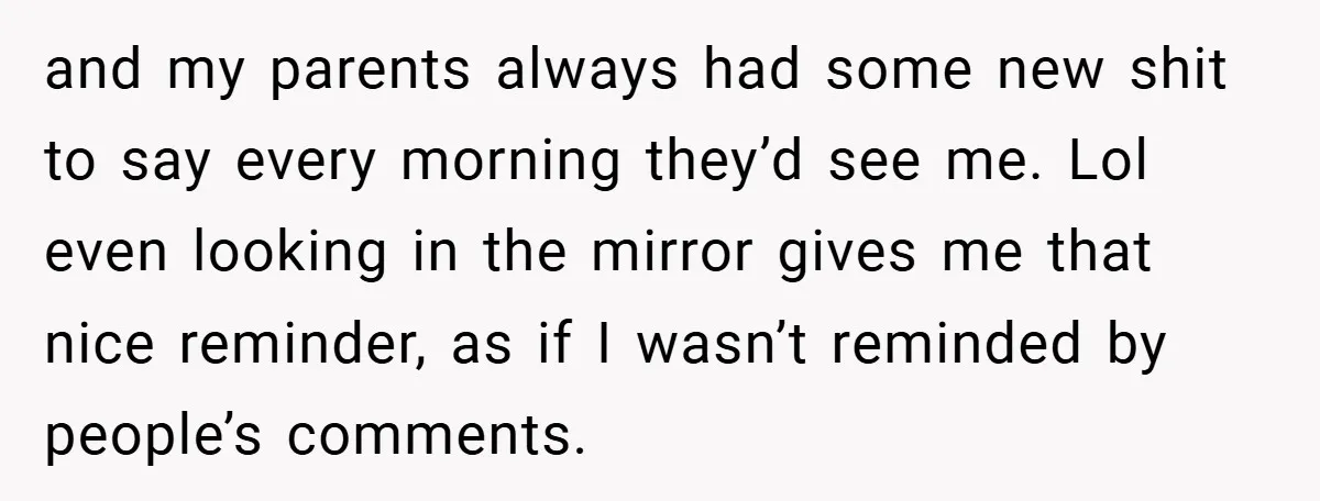 and my parents always had some new shit to say every morning they’d see me. Lol even looking in the mirror gives me that nice reminder, as if I wasn’t...