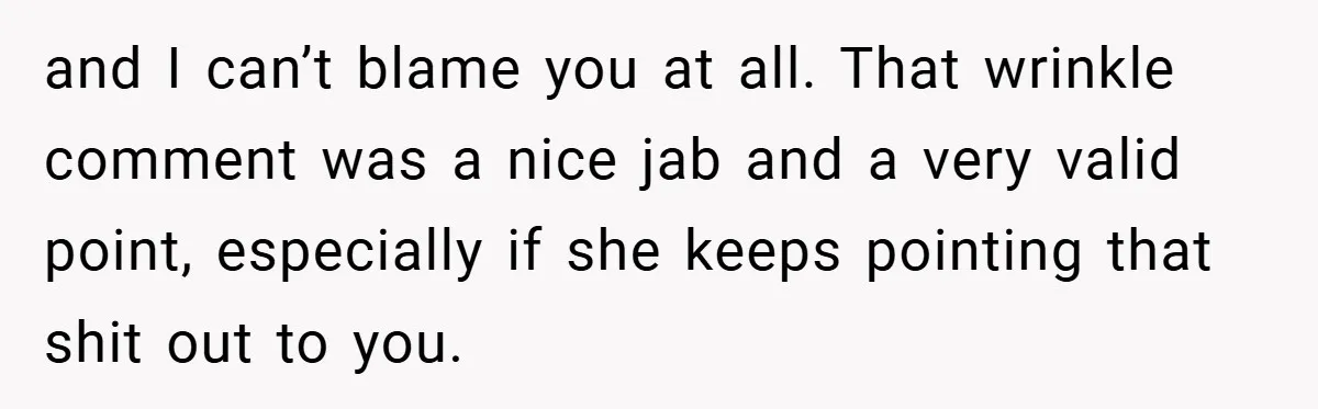 and I can’t blame you at all. That wrinkle comment was a nice jab and a very valid point, especially if she keeps pointing that shit out to you.