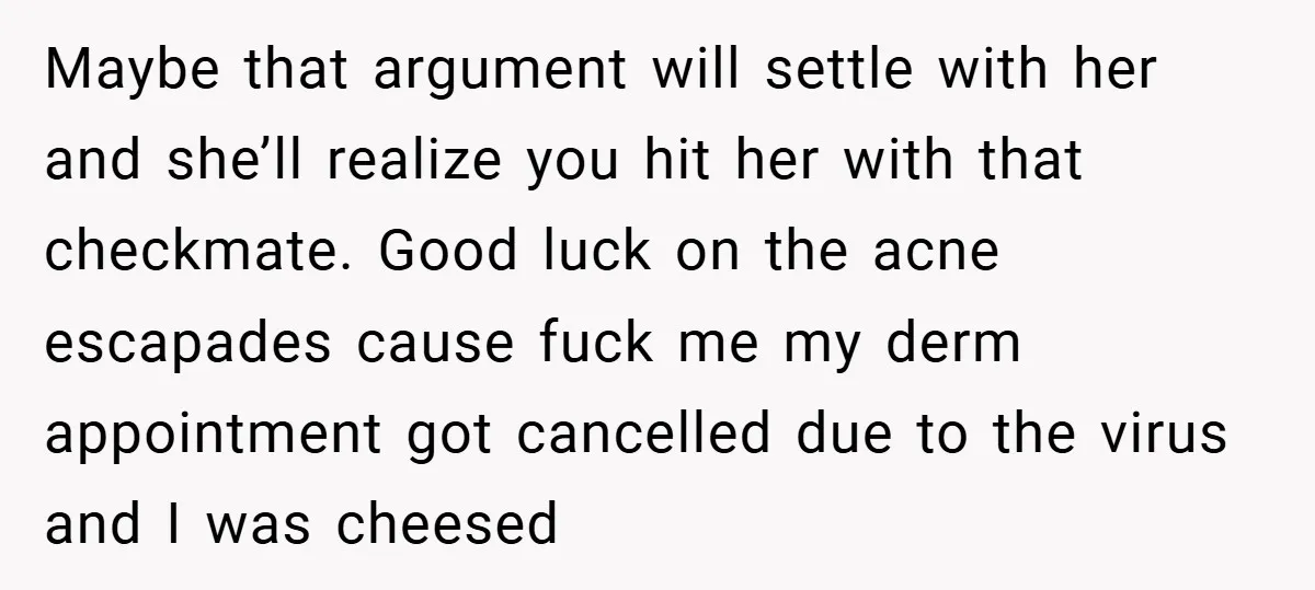 Maybe that argument will settle with her and she’ll realize you hit her with that checkmate. Good luck on the acne escapades cause fuck me my derm appointment got cancelled...