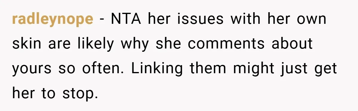 radleynope − NTA her issues with her own skin are likely why she comments about yours so often. Linking them might just get her to stop.