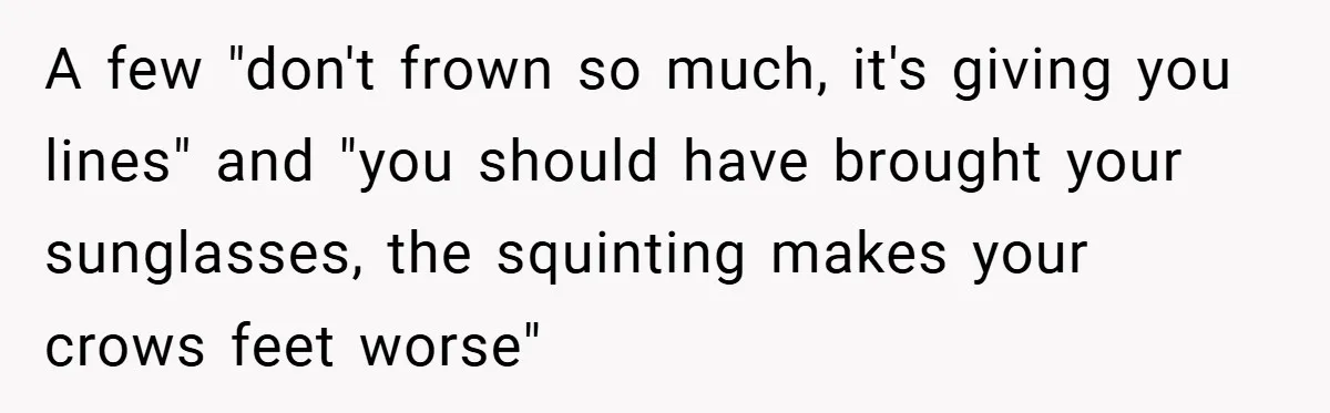 A few "don't frown so much, it's giving you lines" and "you should have brought your sunglasses, the squinting makes your crows feet worse"
