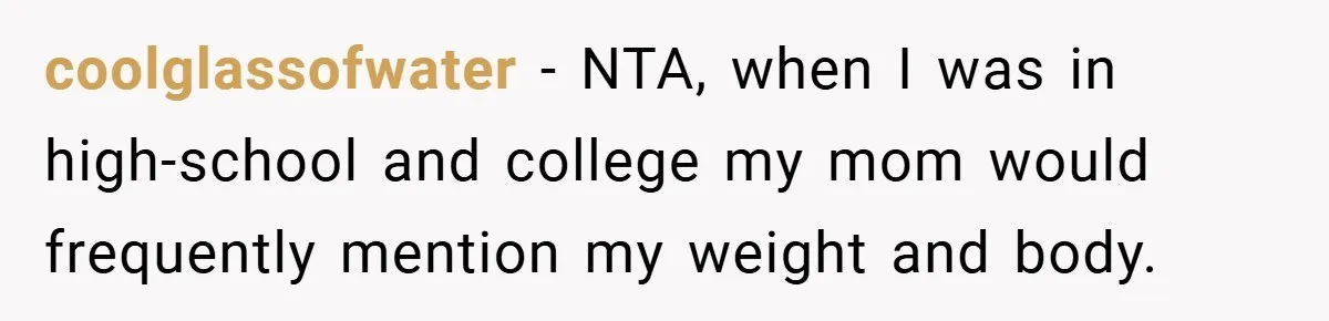 coolglassofwater − NTA, when I was in high-school and college my mom would frequently mention my weight and body.