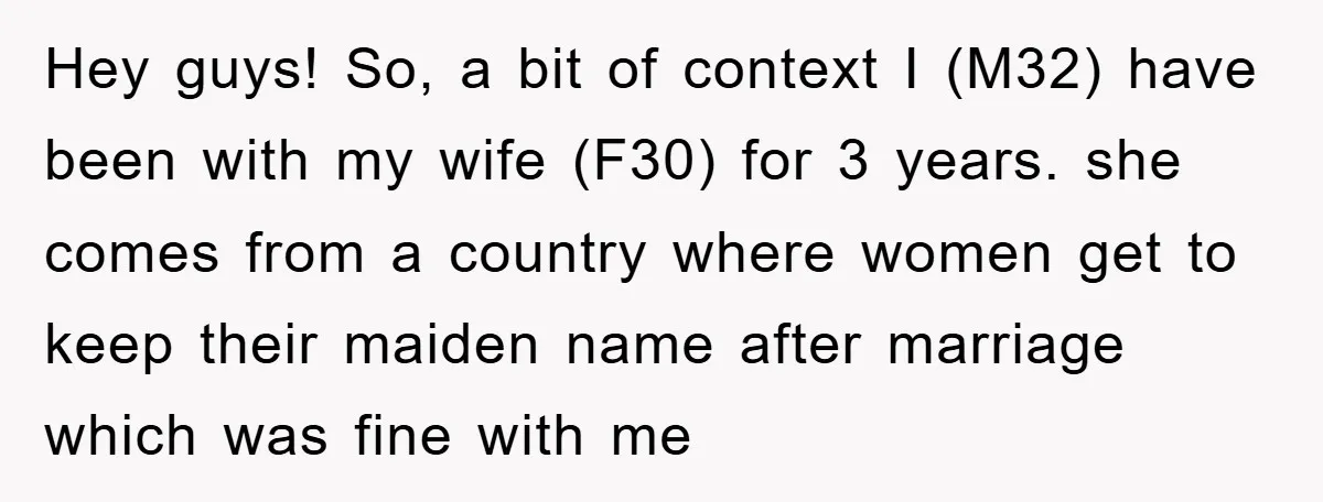 Hey guys! So, a bit of context I (M32) have been with my wife (F30) for 3 years. she comes from a country where women get to keep their maiden...