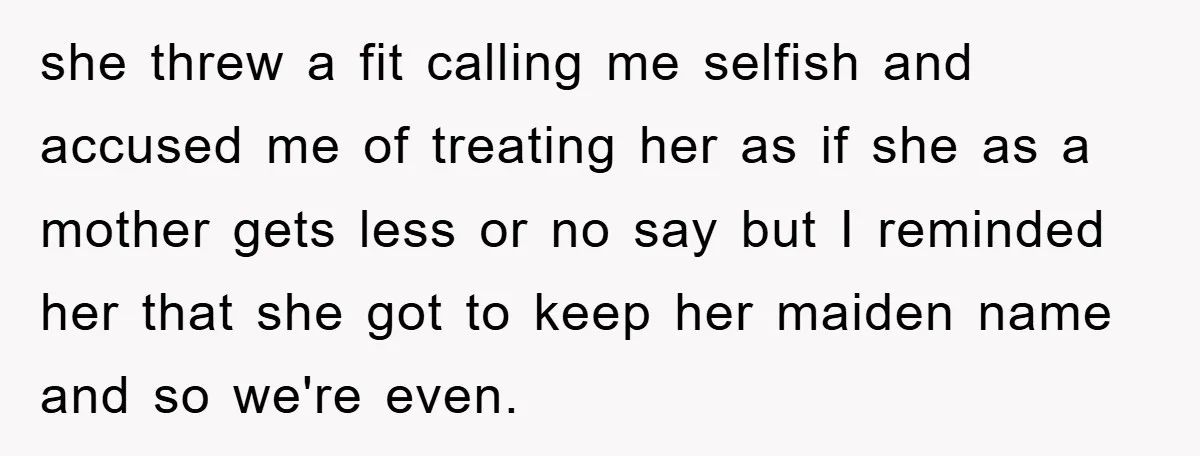 she threw a fit calling me selfish and accused me of treating her as if she as a mother gets less or no say but I reminded her that she...