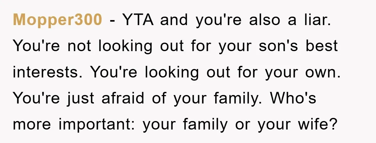 Mopper300 − YTA and you're also a liar. You're not looking out for your son's best interests. You're looking out for your own. You're just afraid of your family. Who's...