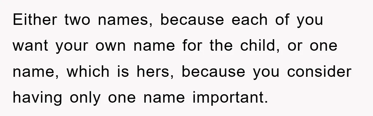 Either two names, because each of you want your own name for the child, or one name, which is hers, because you consider having only one name important.