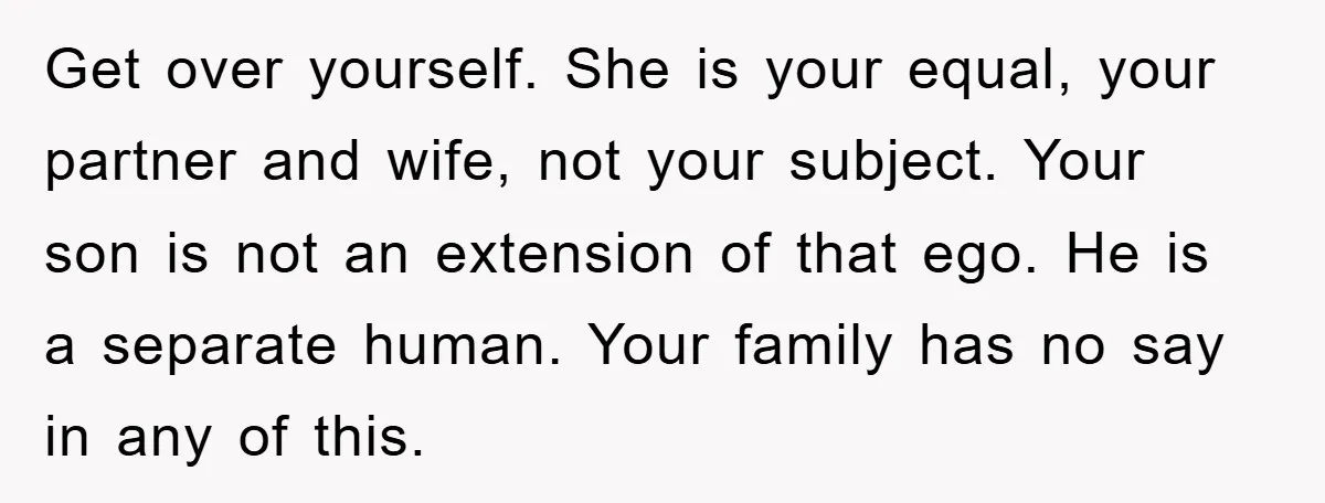 Get over yourself. She is your equal, your partner and wife, not your subject. Your son is not an extension of that ego. He is a separate human. Your family...