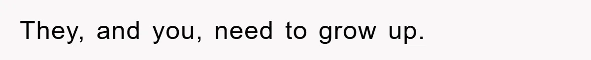 They, and you, need to grow up.