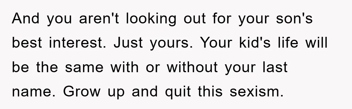 And you aren't looking out for your son's best interest. Just yours. Your kid's life will be the same with or without your last name. Grow up and quit this...