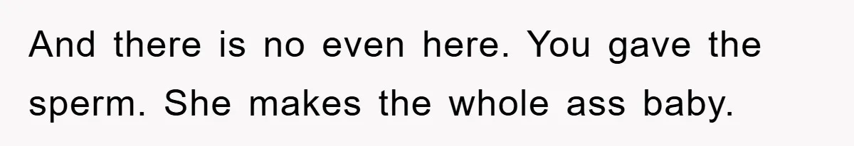 And there is no even here. You gave the sperm. She makes the whole ass baby.