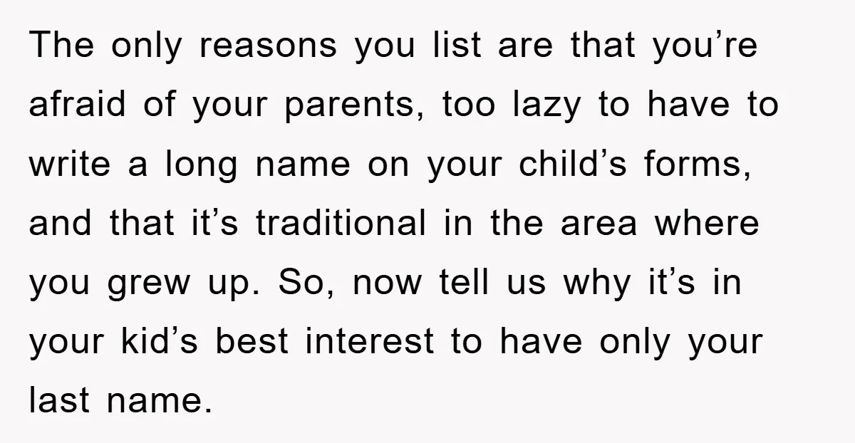 The only reasons you list are that you’re afraid of your parents, too lazy to have to write a long name on your child’s forms, and that it’s traditional in...