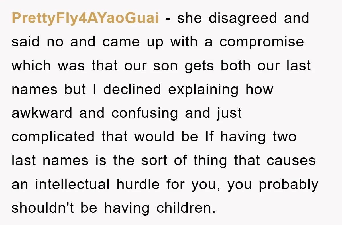 PrettyFly4AYaoGuai − she disagreed and said no and came up with a compromise which was that our son gets both our last names but I declined explaining how awkward and...