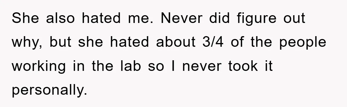 She also hated me. Never did figure out why, but she hated about 3/4 of the people working in the lab so I never took it personally.