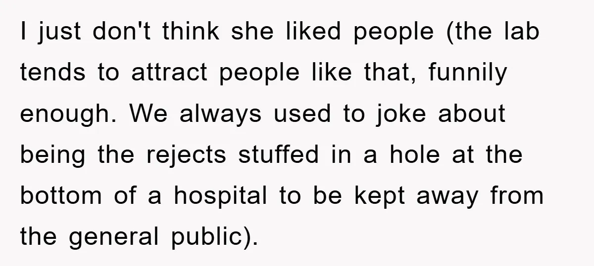 I just don't think she liked people (the lab tends to attract people like that, funnily enough. We always used to joke about being the rejects stuffed in a hole...