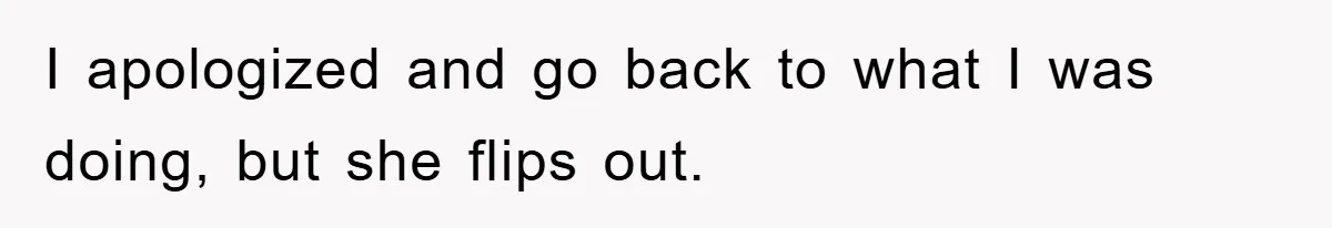 I apologized and go back to what I was doing, but she flips out.