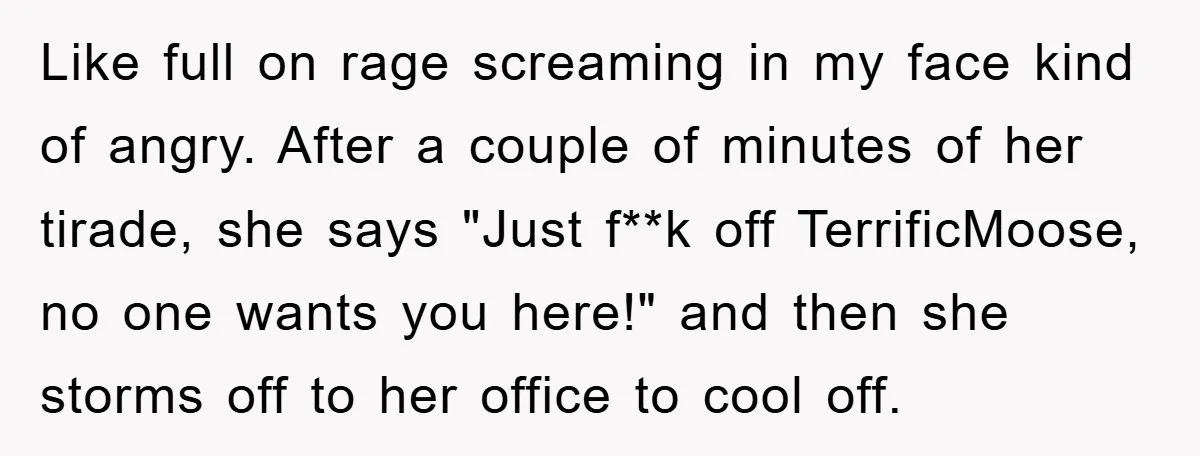 Like full on rage screaming in my face kind of angry. After a couple of minutes of her tirade, she says "Just f**k off TerrificMoose, no one wants you here!"...
