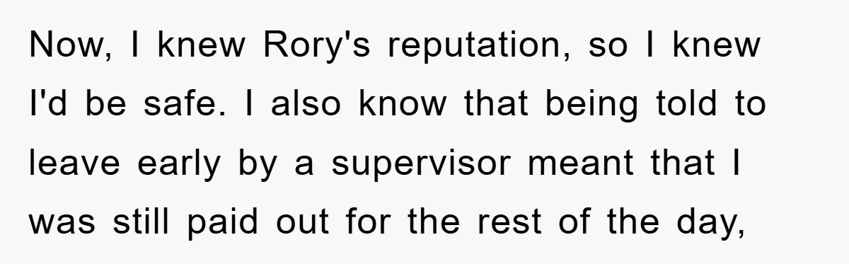 Now, I knew Rory's reputation, so I knew I'd be safe. I also know that being told to leave early by a supervisor meant that I was still paid out...