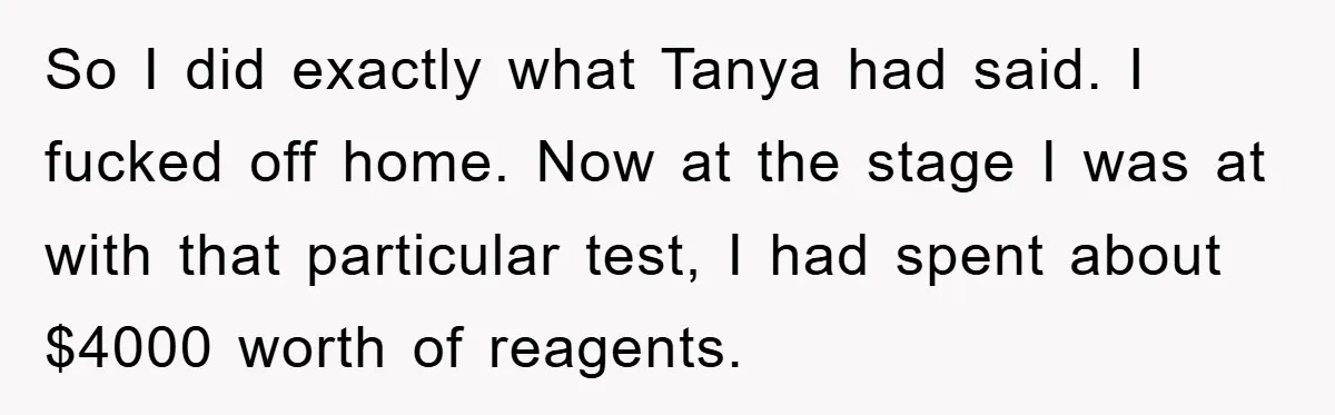 So I did exactly what Tanya had said. I fucked off home. Now at the stage I was at with that particular test, I had spent about $4000 worth of...