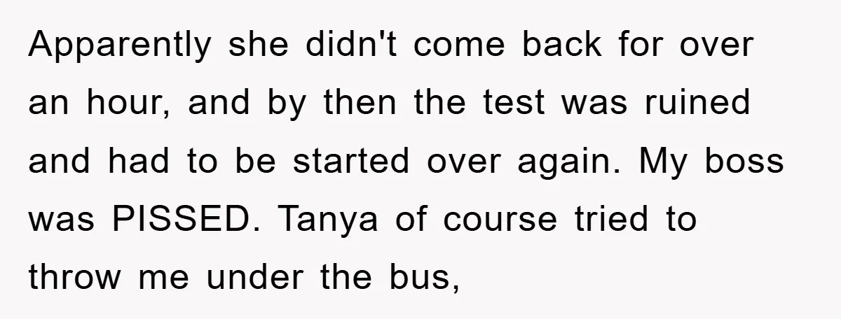 Apparently she didn't come back for over an hour, and by then the test was ruined and had to be started over again. My boss was PISSED. Tanya of course...