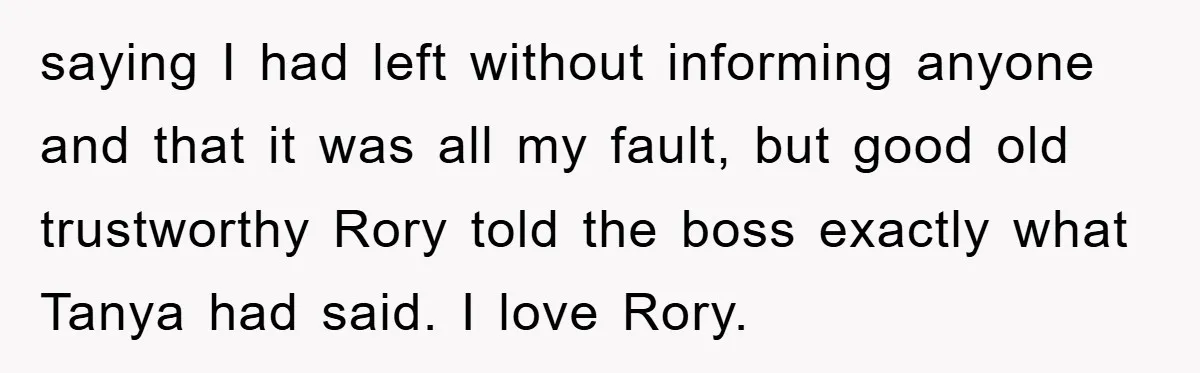 saying I had left without informing anyone and that it was all my fault, but good old trustworthy Rory told the boss exactly what Tanya had said. I love Rory.