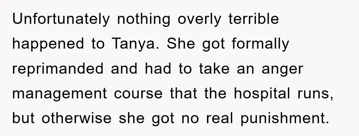 Unfortunately nothing overly terrible happened to Tanya. She got formally reprimanded and had to take an anger management course that the hospital runs, but otherwise she got no real punishment.