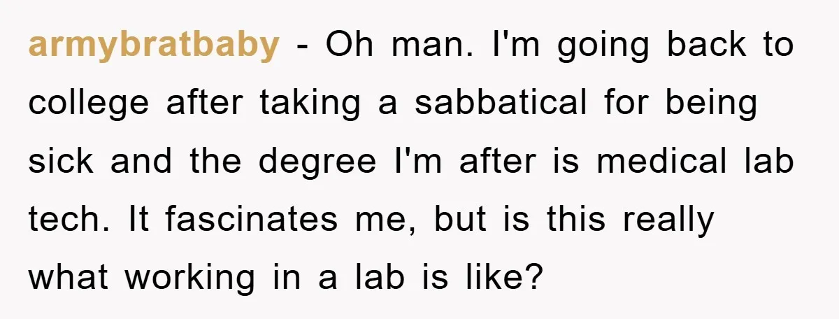 armybratbaby − Oh man. I'm going back to college after taking a sabbatical for being sick and the degree I'm after is medical lab tech. It fascinates me, but is...