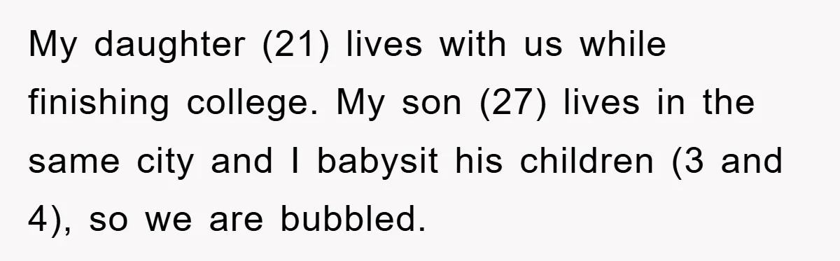 My daughter (21) lives with us while finishing college. My son (27) lives in the same city and I babysit his children (3 and 4), so we are bubbled.