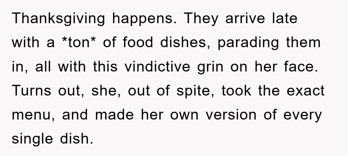 Thanksgiving happens. They arrive late with a *ton* of food dishes, parading them in, all with this vindictive grin on her face. Turns out, she, out of spite, took the...
