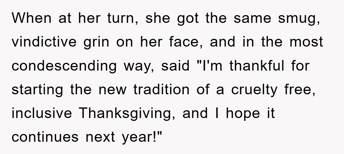 When at her turn, she got the same smug, vindictive grin on her face, and in the most condescending way, said "I'm thankful for starting the new tradition of a...
