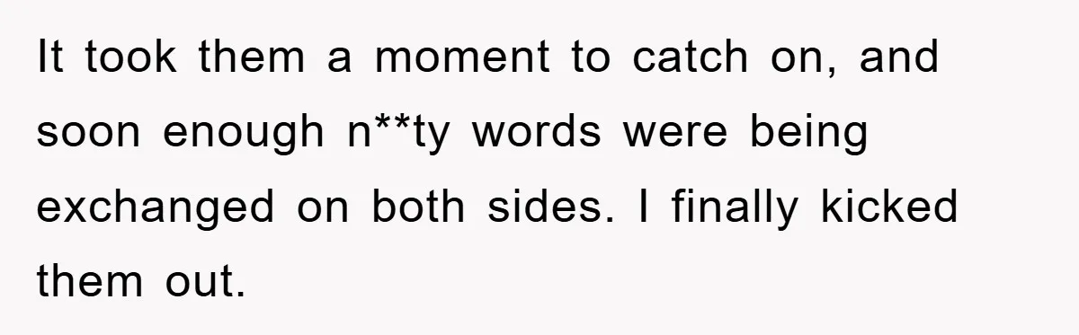 It took them a moment to catch on, and soon enough n**ty words were being exchanged on both sides. I finally kicked them out.