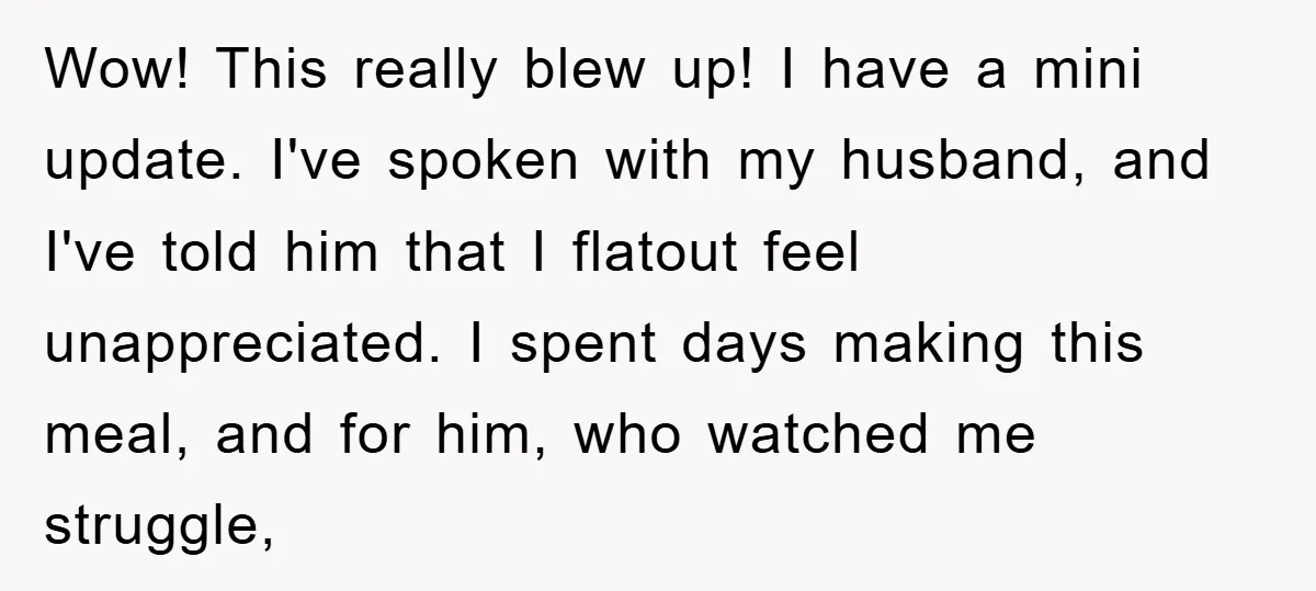 Wow! This really blew up! I have a mini update. I've spoken with my husband, and I've told him that I flatout feel unappreciated. I spent days making this meal,...