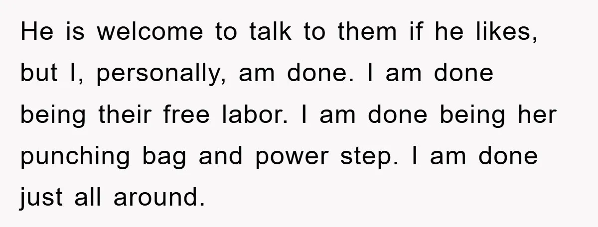 He is welcome to talk to them if he likes, but I, personally, am done. I am done being their free labor. I am done being her punching bag and...