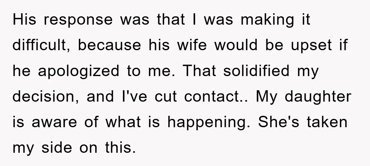His response was that I was making it difficult, because his wife would be upset if he apologized to me. That solidified my decision, and I've cut contact.. My daughter...