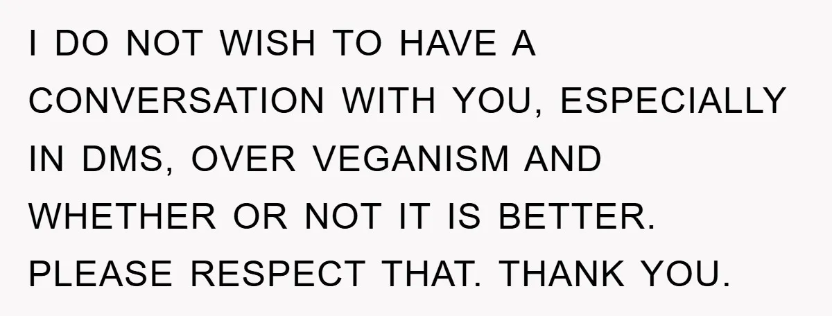 I DO NOT WISH TO HAVE A CONVERSATION WITH YOU, ESPECIALLY IN DMS, OVER VEGANISM AND WHETHER OR NOT IT IS BETTER. PLEASE RESPECT THAT. THANK YOU.