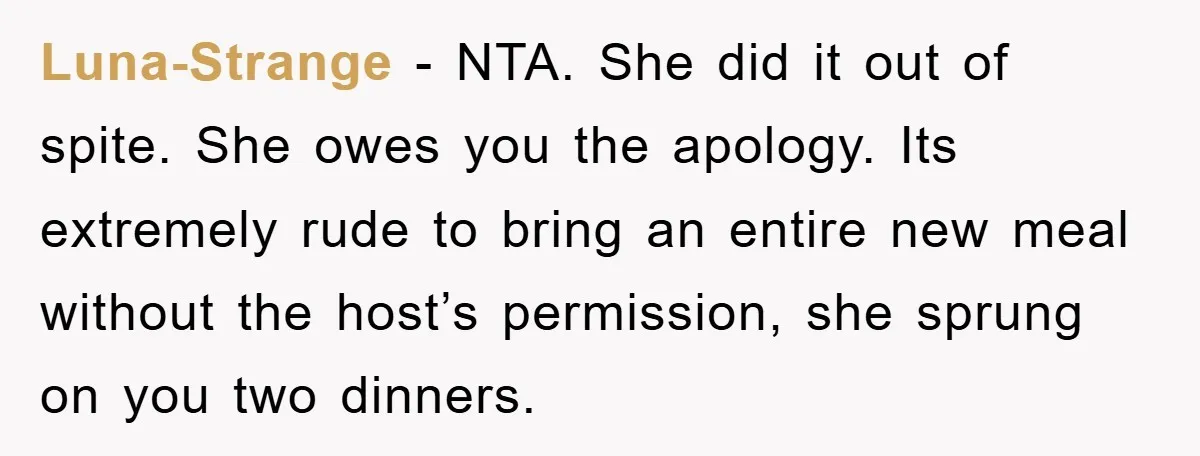 Luna-Strange − NTA. She did it out of spite. She owes you the apology. Its extremely rude to bring an entire new meal without the host’s permission, she sprung on...