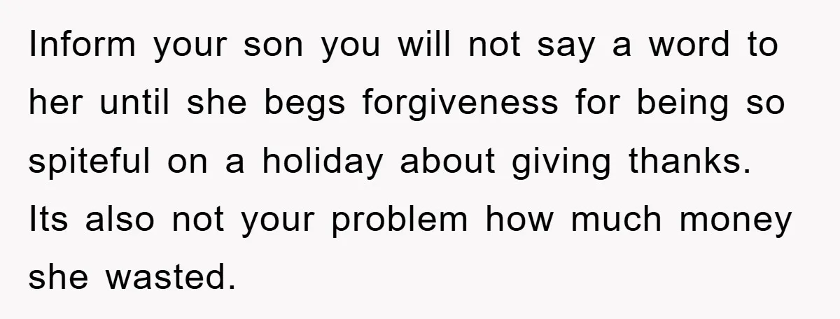 Inform your son you will not say a word to her until she begs forgiveness for being so spiteful on a holiday about giving thanks. Its also not your problem...