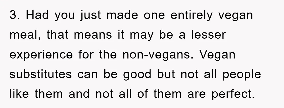 3. Had you just made one entirely vegan meal, that means it may be a lesser experience for the non-vegans. Vegan substitutes can be good but not all people like...