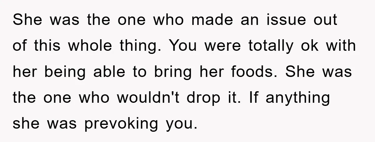 She was the one who made an issue out of this whole thing. You were totally ok with her being able to bring her foods. She was the one who...
