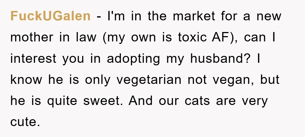 FuckUGalen − I'm in the market for a new mother in law (my own is toxic AF), can I interest you in adopting my husband? I know he is only...