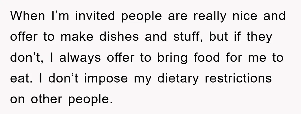 When I’m invited people are really nice and offer to make dishes and stuff, but if they don’t, I always offer to bring food for me to eat. I don’t...