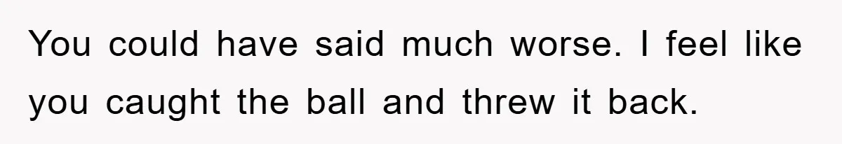 You could have said much worse. I feel like you caught the ball and threw it back.