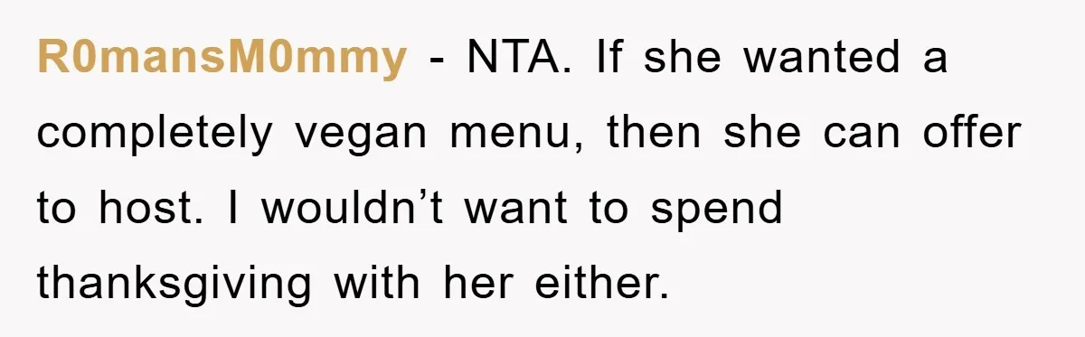 R0mansM0mmy − NTA. If she wanted a completely vegan menu, then she can offer to host. I wouldn’t want to spend thanksgiving with her either.