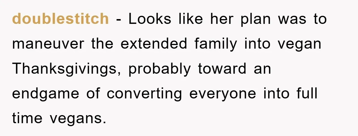 doublestitch − Looks like her plan was to maneuver the extended family into vegan Thanksgivings, probably toward an endgame of converting everyone into full time vegans.