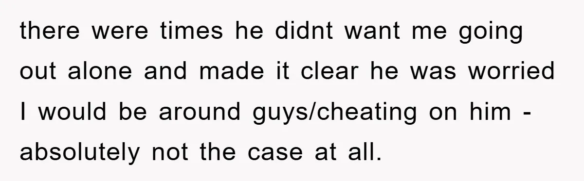 there were times he didnt want me going out alone and made it clear he was worried I would be around guys/cheating on him - absolutely not the case at...