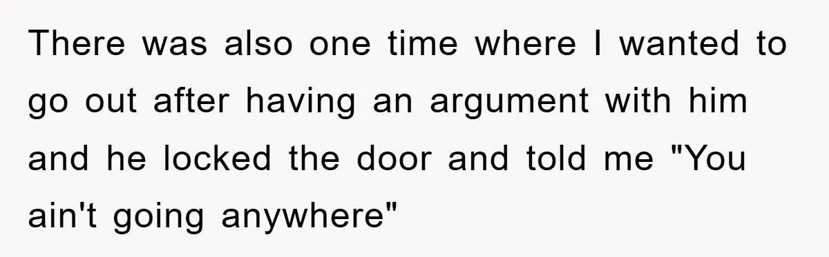 There was also one time where I wanted to go out after having an argument with him and he locked the door and told me "You ain't going anywhere"