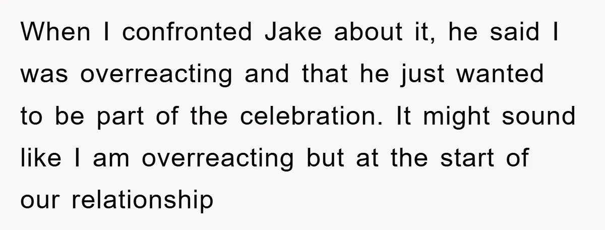 When I confronted Jake about it, he said I was overreacting and that he just wanted to be part of the celebration. It might sound like I am overreacting but...